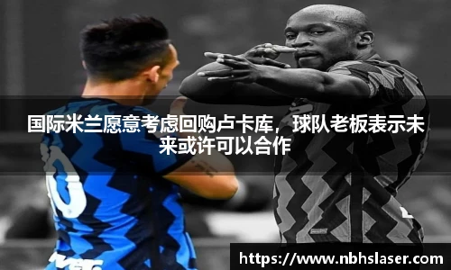 国际米兰愿意考虑回购卢卡库，球队老板表示未来或许可以合作