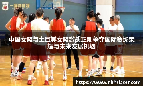 中国女篮与土耳其女篮激战正酣争夺国际赛场荣耀与未来发展机遇