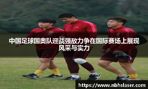 中国足球国奥队迎战强敌力争在国际赛场上展现风采与实力