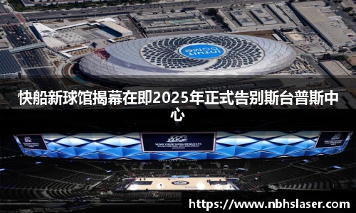 快船新球馆揭幕在即2025年正式告别斯台普斯中心